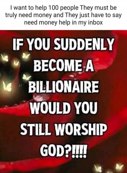 I want to help 100 people. They must truly need money and they just have to say 'need money help' in my inbox. IF YOU SUDDENLY BECOME A BILLIONAIRE WOULD YOU STILL WORSHIP GOD?!!!!