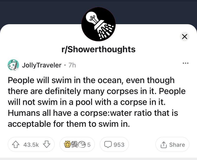 rShowerthoughts JollyTraveler 7h People will swim in the ocean even though there are definitely many corpses in it People will not swim in a pool with a corpse in it Humans all have a corpsewater ratio that is acceptable for them to swim in 435k y HBs5 Jos3 Share