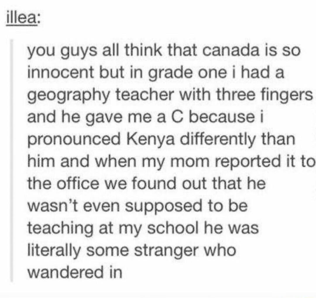 illea you guys all think that canada is so innocent but in grade one i had a geography teacher with three fingers and he gave me a C because i pronounced Kenya differently than him and when my mom reported it to the office we found out that he wasnt even supposed to be teaching at my school he was literally some stranger who wandered in