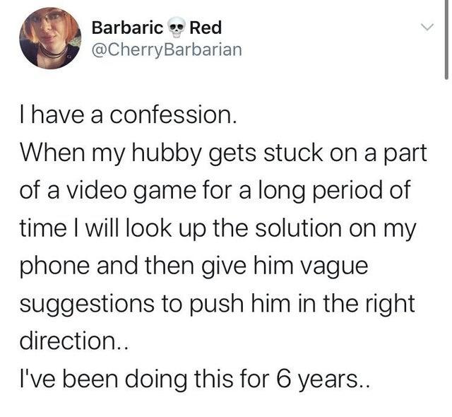 Barbaric Red CherryBarbarian have a confession When my hubby gets stuck on a part of a video game for a long period of time will look up the solution on my phone and then give him vague suggestions to push him in the right direction Ive been doing this for 6 years