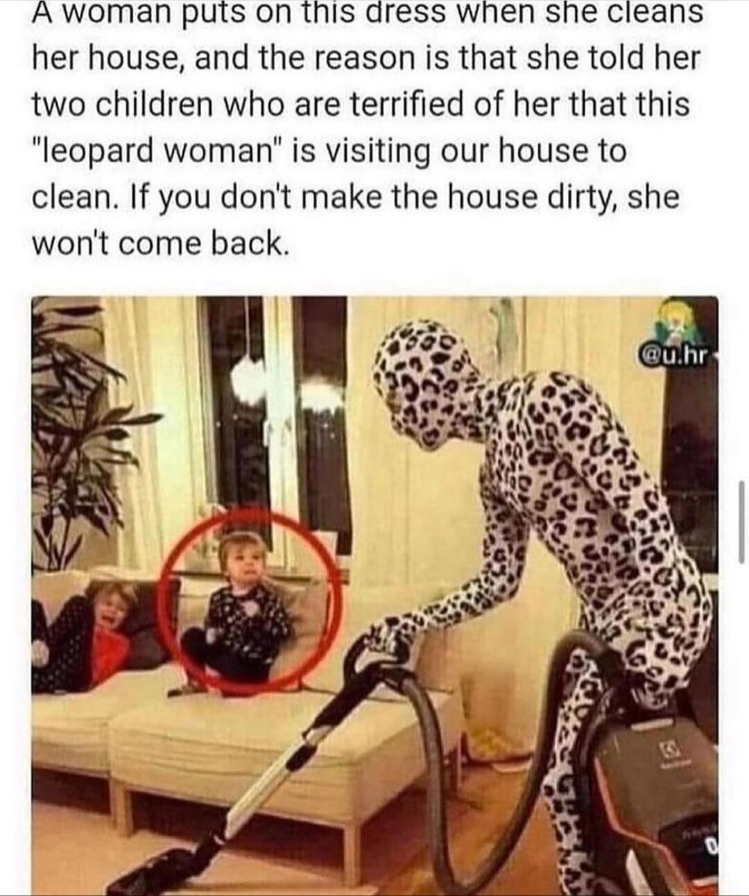 Awoman puts on tnis dress wnen she cieans her house and the reason is that she told her two children who are terrified of her that this leopard woman is visiting our house to clean If you dont make the house dirty she wont come back
