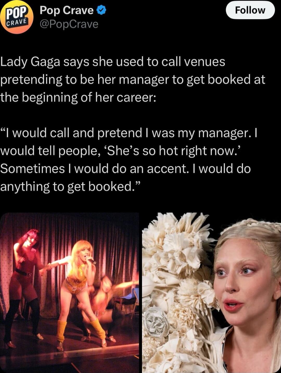 Lady Gaga says she used to call venues pretending to be her manager to get booked at the beginning of her career: 

“I would call and pretend I was my manager. I would tell people, ‘She’s so hot right now.’ Sometimes I would do an accent. I would do anything to get booked.”