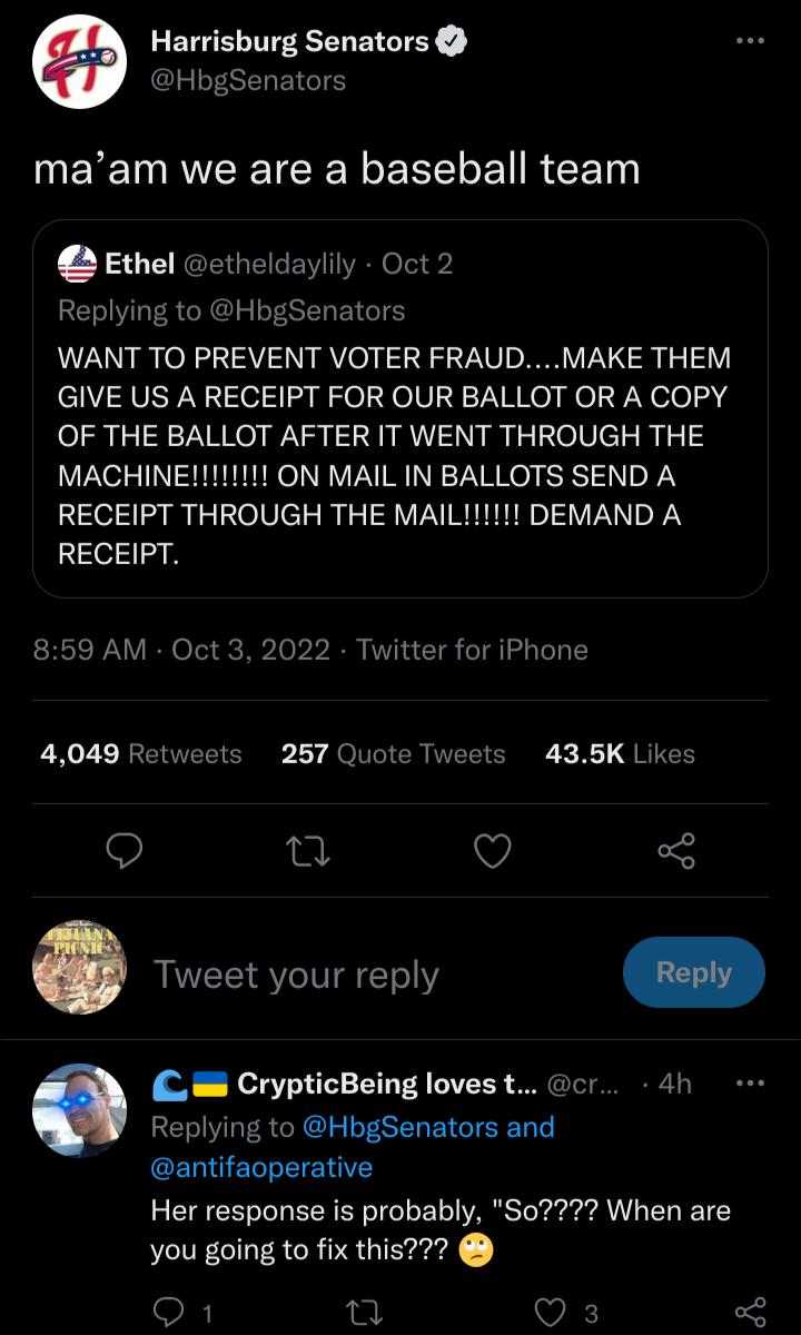 Harrisburg Senators HbgSenators maam we are a baseball team Ethel etheldaylily Oct 2 Replying to HbgSenators WANT TO PREVENT VOTER FRAUDMAKE THEM GIVE US A RECEIPT FOR OUR BALLOT OR A COPY OF THE BALLOT AFTER IT WENT THROUGH THE MACHINE11 ON MAIL IN BALLOTS SEND A RECEIPT 859 AM Oct 3 2022 Twitter for iPhone 4049 Retweets 257 Quote Tweets 435K Likes Q T O 5 Tweet your reply L CrypticBeing loves t 