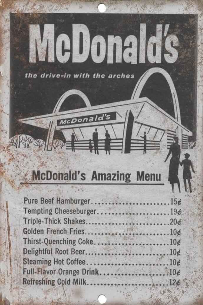 McDonald's the drive-in with the arches. McDonald's Amazing Menu. Pure Beef Hamburger 15¢. Tempting Cheeseburger 19¢. Triple-Thick Shakes 20¢. Golden French Fries 10¢. Thirst-Quenching Coke 10¢. Delightful Root Beer 10¢. Steaming Hot Coffee 10¢. Full-Flavor Orange Drink 10¢. Refreshing Cold Milk 12¢.