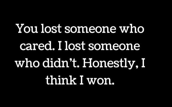 You lost someone who cared. I lost someone who didn’t. Honestly, I think I won.