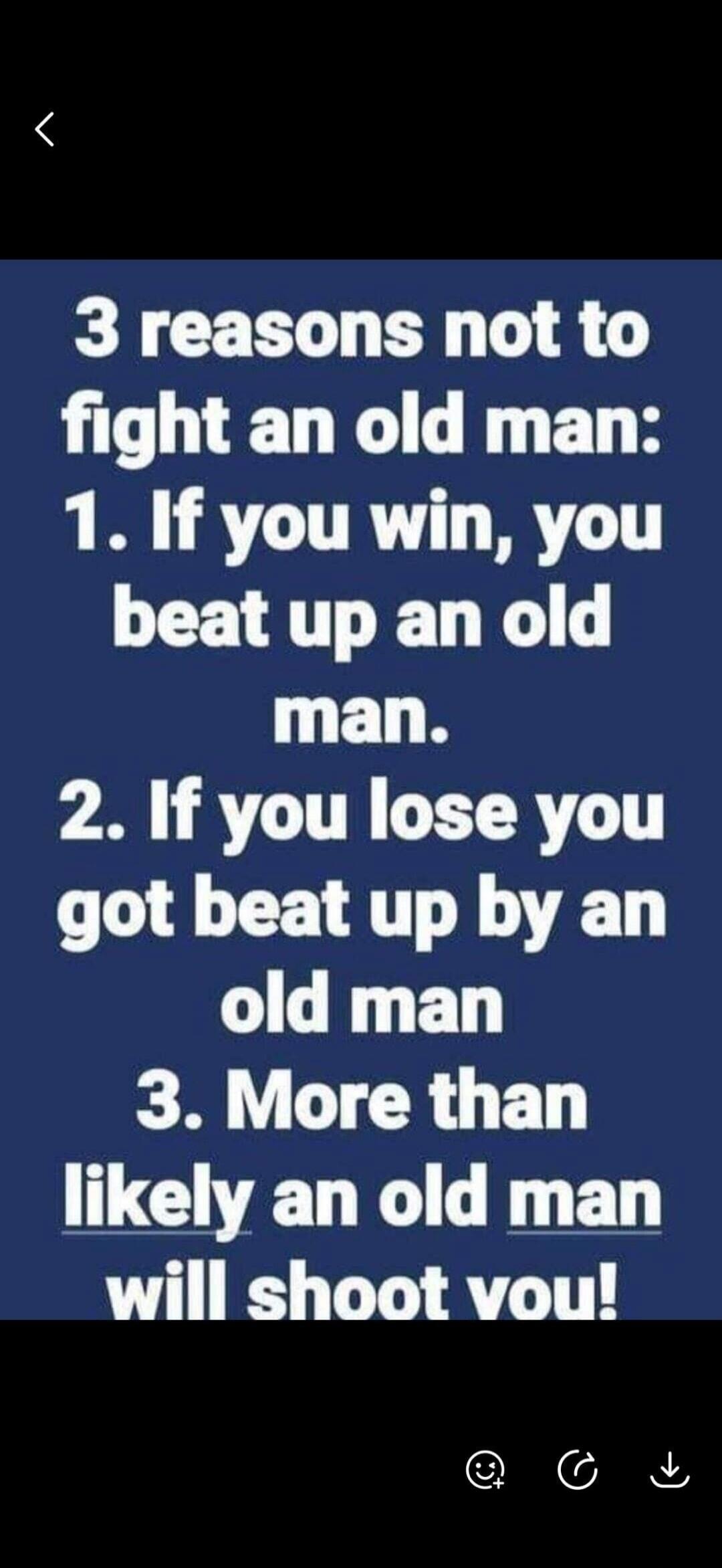 3 reasons not to fight an old man: 1. If you win, you beat up an old man. 2. If you lose you got beat up by an old man. 3. More than likely an old man will shoot you!