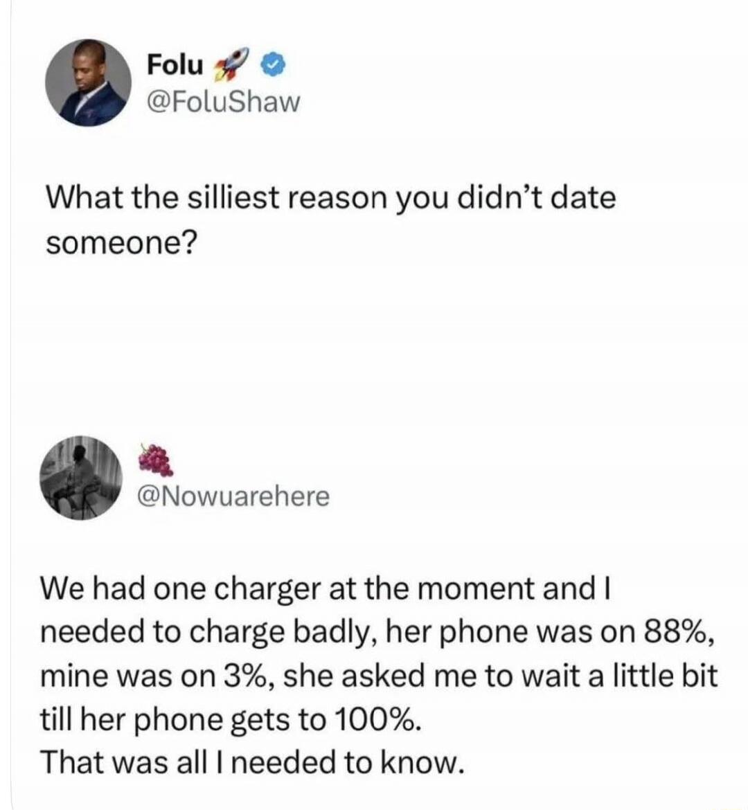 Folu @FoluShaw What the silliest reason you didn't date someone? @Nowuarehere We had one charger at the moment and I needed to charge badly, her phone was on 88%, mine was on 3%, she asked me to wait a little bit till her phone gets to 100%. That was all I needed to know.