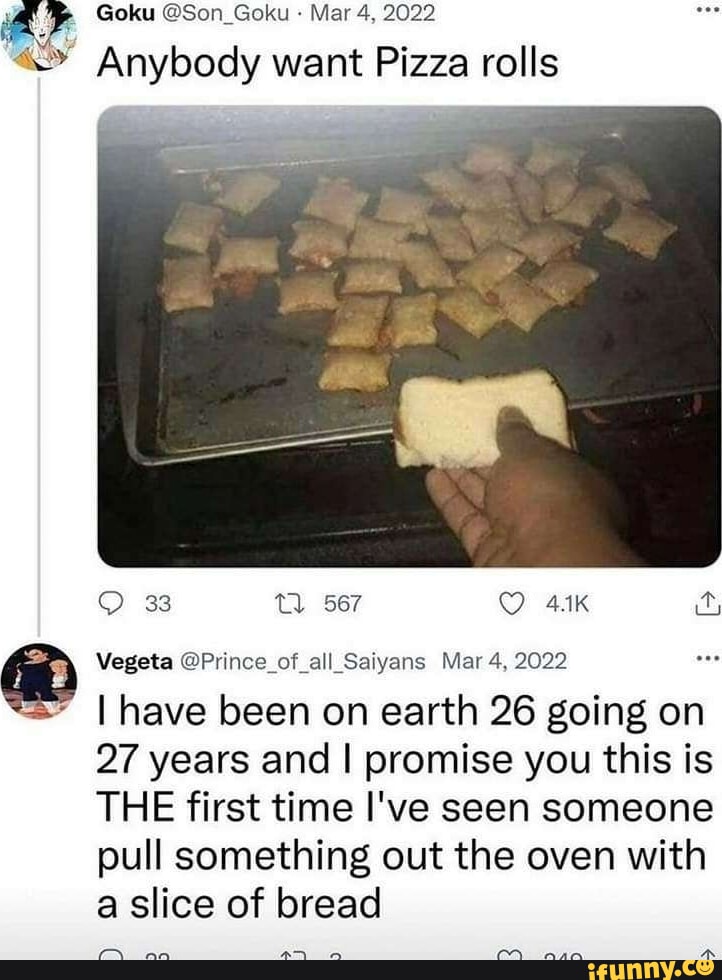 Goku Son_Goku Mar 4 2022 Anybody want Pizza rolls Q 33 0 567 Q 41K Vegeta Prince_of all_Saiyans Mar 4 2022 have been on earth 26 going on 27 years and promise you this is THE first time Ive seen someone pull something out the oven with a slice of bread