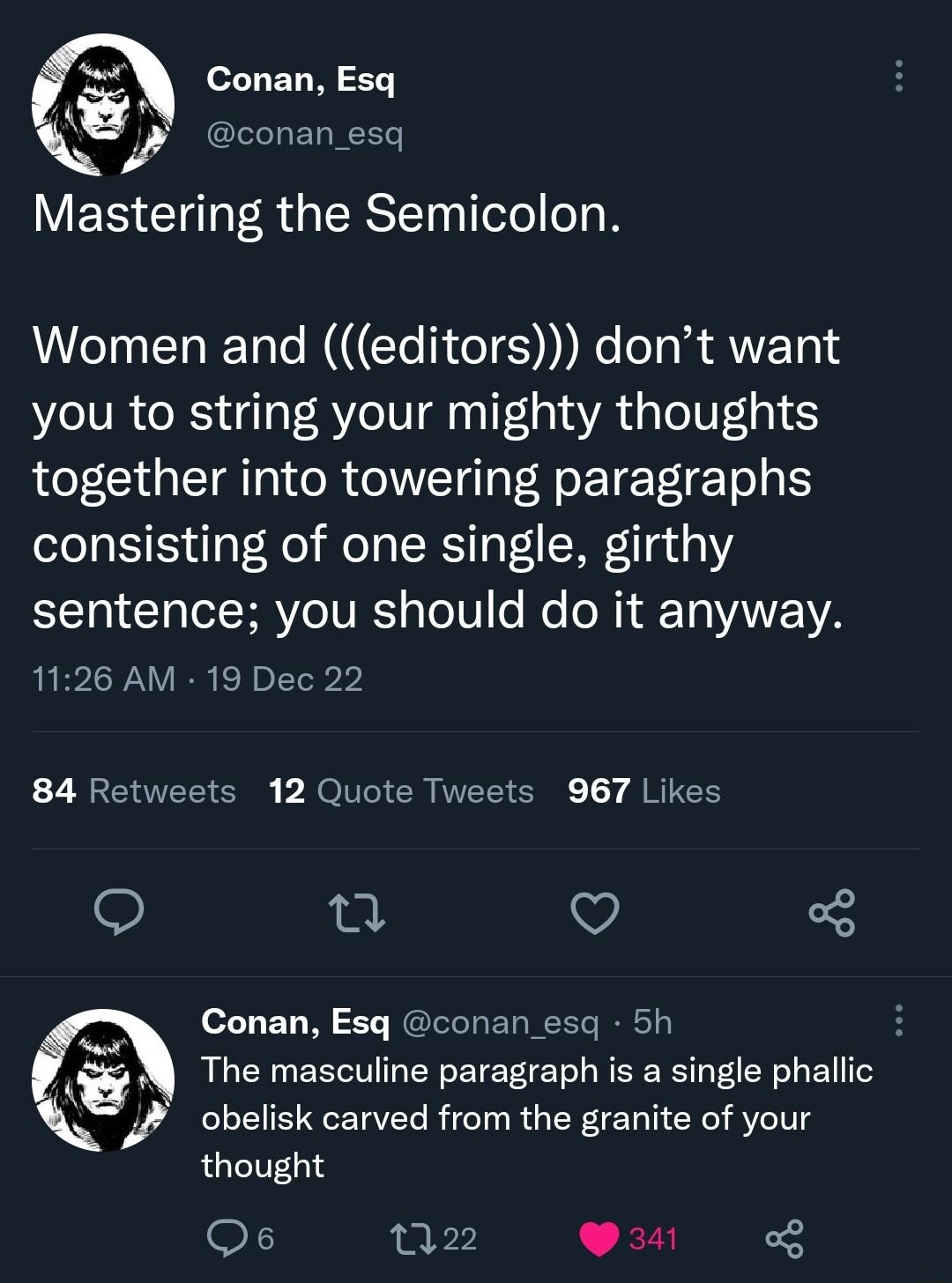 Mastering the Semicolon Women and editors dont want you to string your mighty thoughts together into towering paragraphs consisting of one single girthy 10 Iyl R VIo TR g o101 o e NI T ANE YA 1126 AM 19 Dec 22 84 Retweets 12 Quote Tweets 967 Likes 13 v 3 Conan Esq conan esq 5h The masculine paragraph is a single phaliic obelisk carved from the granite of your thought Qs P 22 341 ol