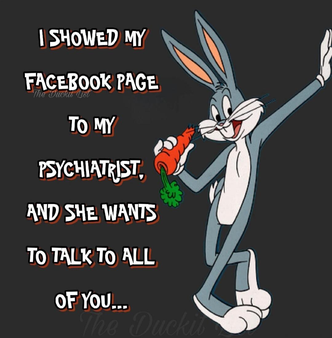 I SHOWED MY FACEBOOK PAGE TO MY PSYCHIATRIST, AND SHE WANTS TO TALK TO ALL OF YOU...