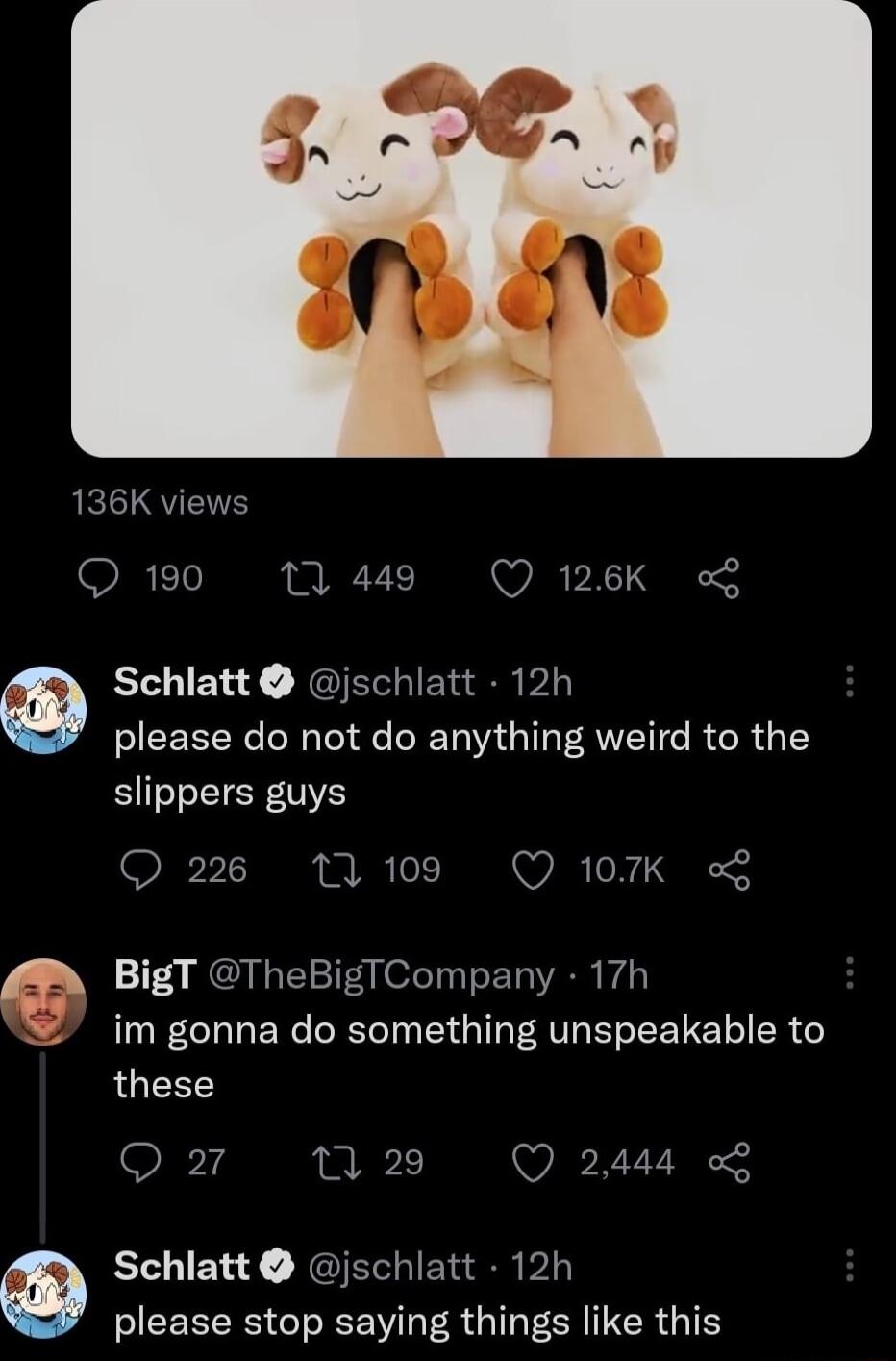 190 0 449 Q 126K L Schlatt jschlatt 12h please do not do anything weird to the slippers guys Q 226 11109 Q 107K B BigT TheBigiCompany 17h g im gonna do something unspeakable to these Q o 1 29 Q 2444 L Schlatt jschlatt 12h please stop saying things like this