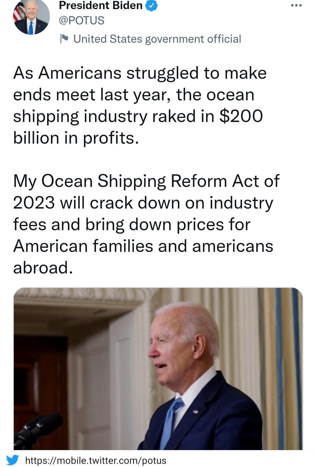 5 President Biden 2 y b POTUS United States government official As Americans struggled to make ends meet last year the ocean shipping industry raked in 200 billion in profits My Ocean Shipping Reform Act of 2023 will crack down on industry fees and bring down prices for American families and americans abroad W httpsmobiletwittercompotus