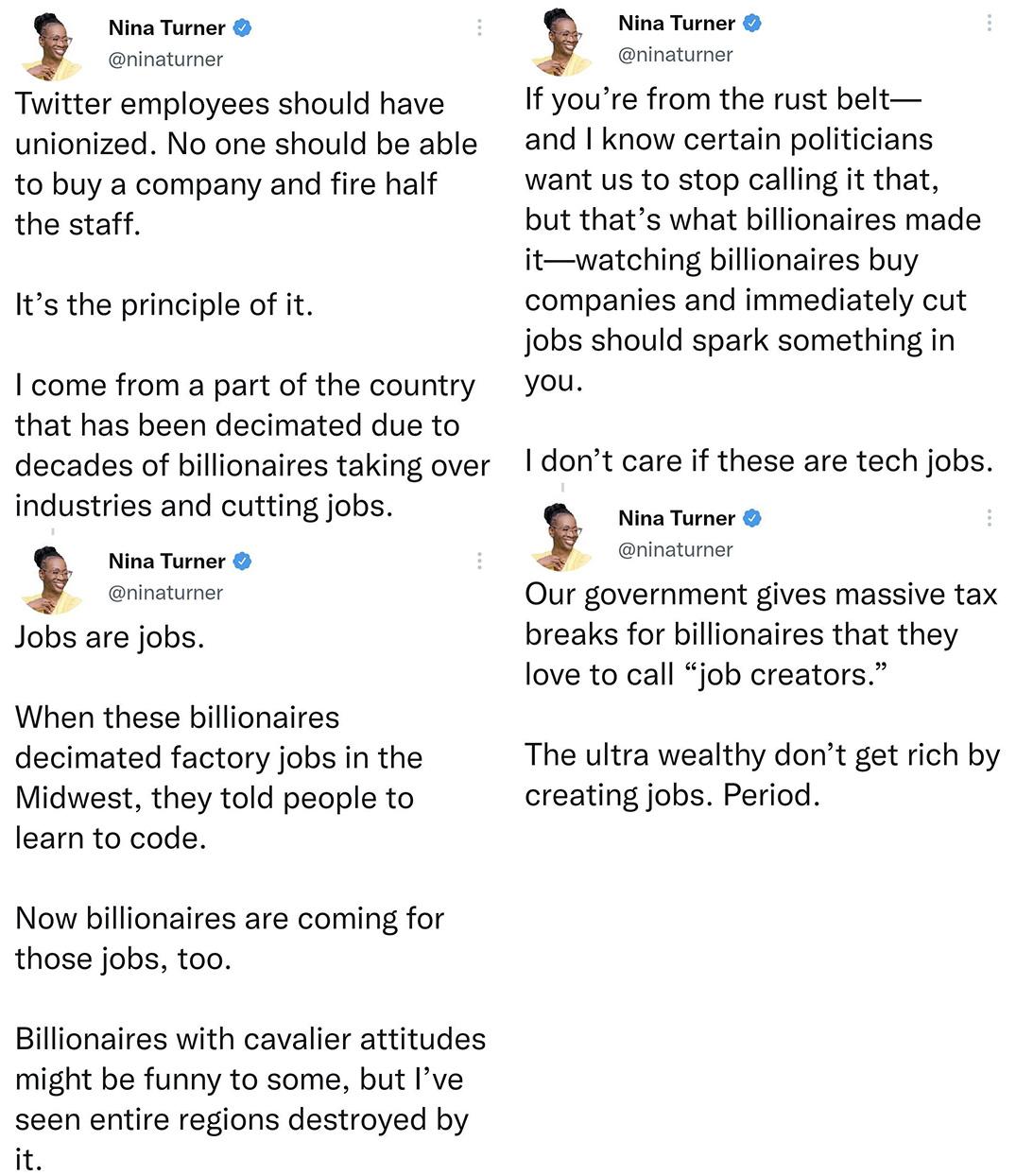 Nina Turner Twitter employees should have unionized No one should be able to buy a company and fire half the staff Its the principle of it 1 come from a part of the country that has been decimated due to decades of billionaires taking over industries and cutting jobs b Jobs are jobs Nina Tumer rinatumer When these billionaires decimated factory jobs in the Midwest they told people to learn to code