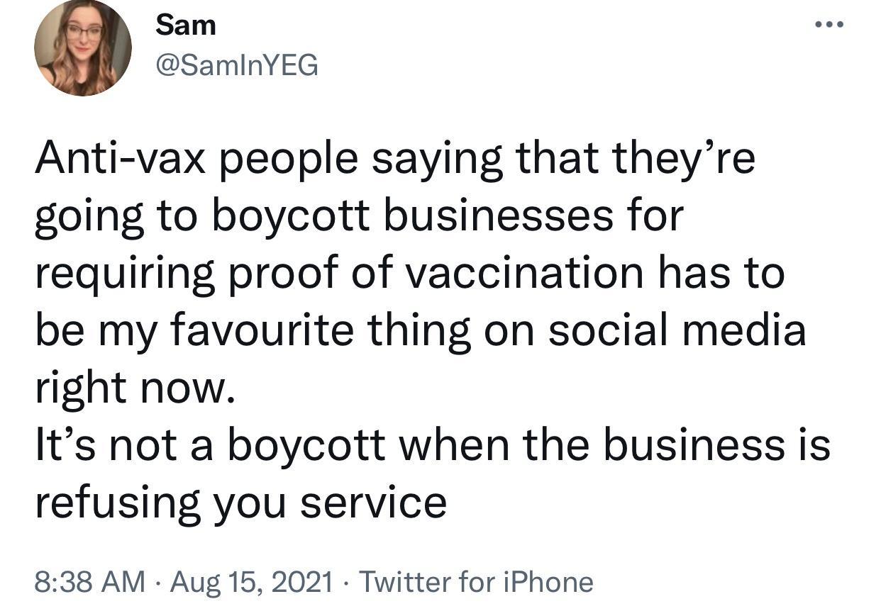 Sam SamInYEG Anti vax people saying that theyre going to boycott businesses for requiring proof of vaccination has to be my favourite thing on social media right now Its not a boycott when the business is refusing you service 838 AM Aug 15 2021 Twitter for iPhone