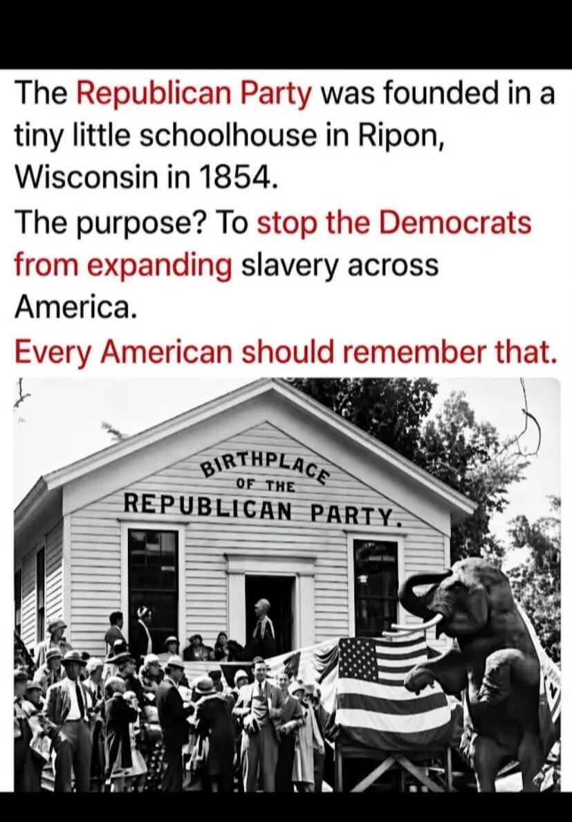 The Republican Party was founded in a tiny little schoolhouse in Ripon, Wisconsin in 1854. The purpose? To stop the Democrats from expanding slavery across America. Every American should remember that. BIRTHPLACE OF THE REPUBLICAN PARTY.