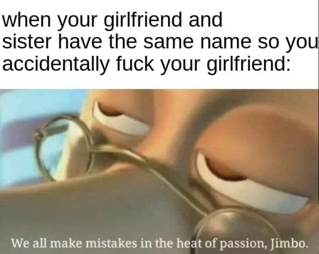 when your girlfriend and sister have the same name so you accidentally fuck your girlfriend We all make mistakes in the heat of passion Jimbo