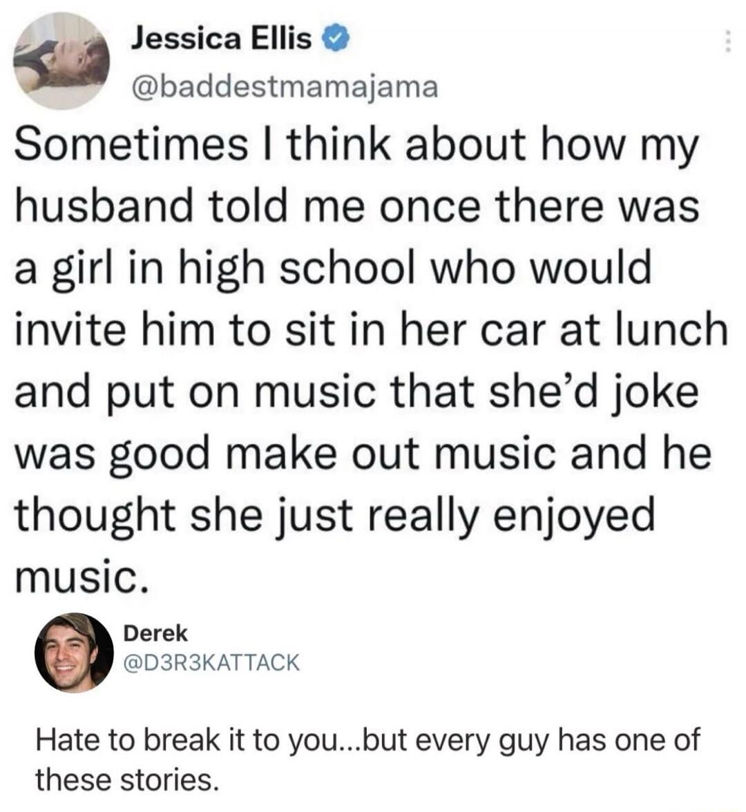 Sometimes I think about how my husband told me once there was a girl in high school who would invite him to sit in her car at lunch and put on music that she'd joke was good make out music and he thought she just really enjoyed music. Hate to break it to you...but every guy has one of these stories.