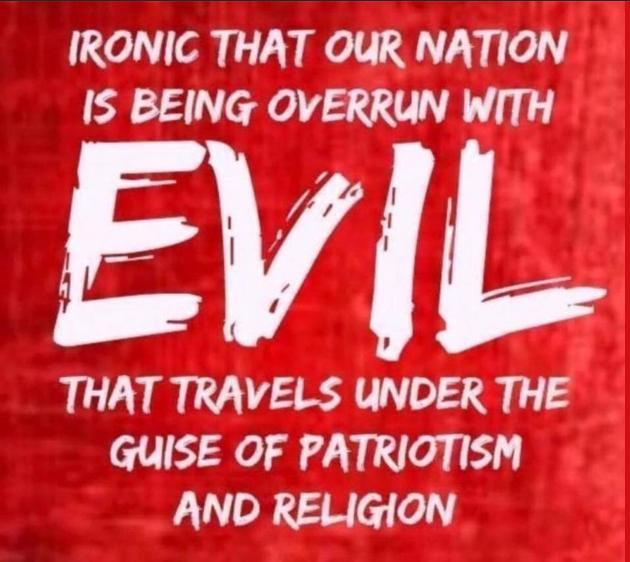 IRONIC THAT OUR NATION IS BEING OVERRUN WITH EVviL THAT TRAVELS UNDER THE GUISE OF PATRIOTISM AND RELIGION