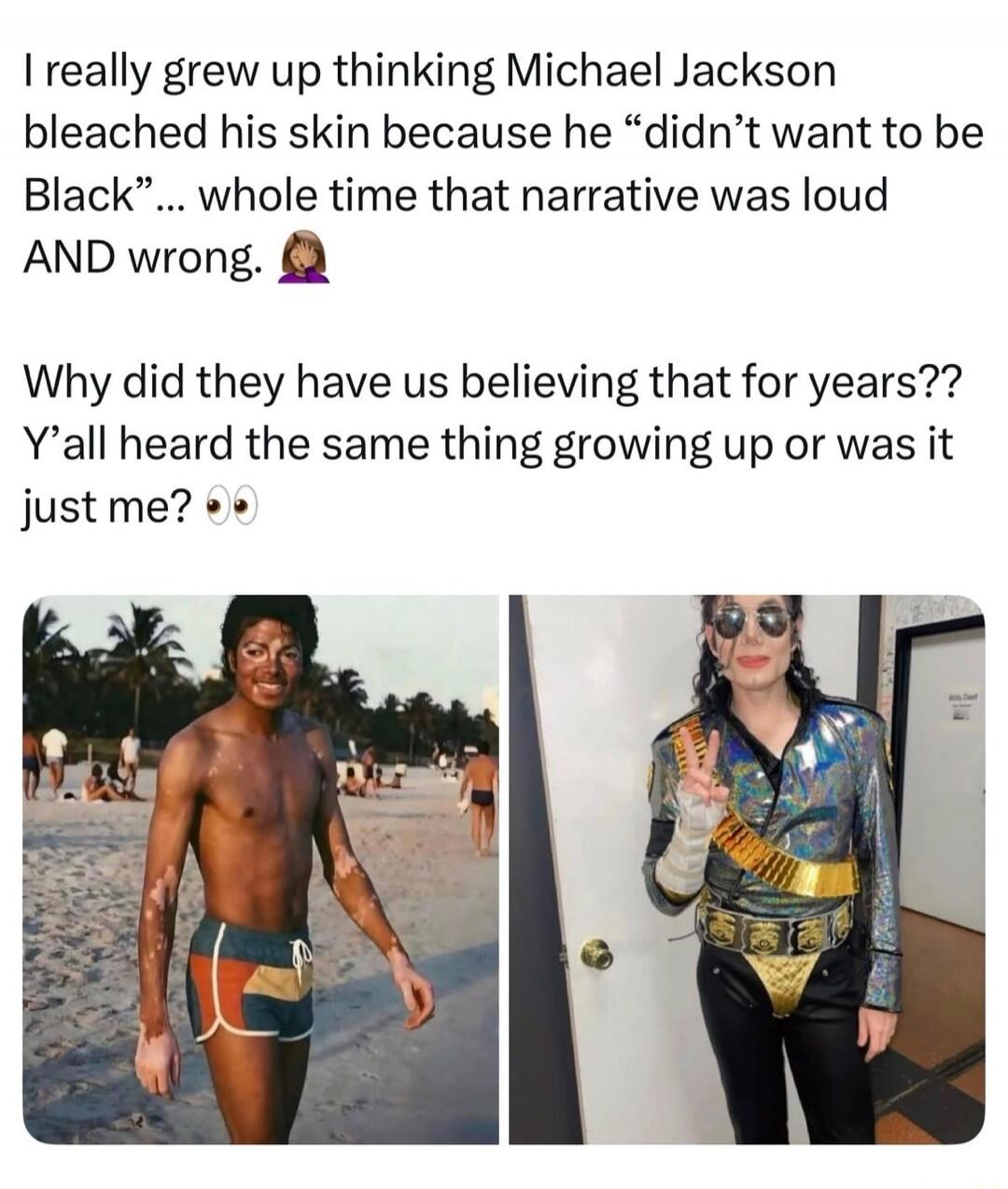 I really grew up thinking Michael Jackson bleached his skin because he “didn’t want to be Black”... whole time that narrative was loud AND wrong. Why did they have us believing that for years?? Y’all heard the same thing growing up or was it just me?