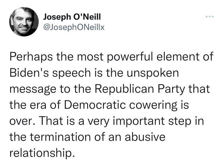 Joseph ONeill JosephONeillx Perhaps the most powerful element of Bidens speech is the unspoken message to the Republican Party that the era of Democratic cowering is over That is a very important step in the termination of an abusive relationship
