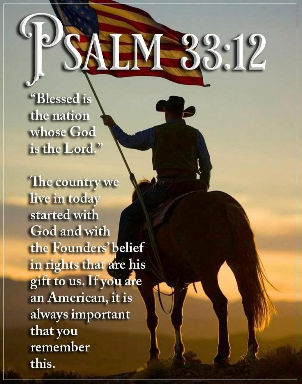PSALM 33:12. Blessed is the nation whose God is the Lord. The country we live in today started with God and with the Founders' belief in rights that are his gift to us. If you are an American, it is always important that you remember this.