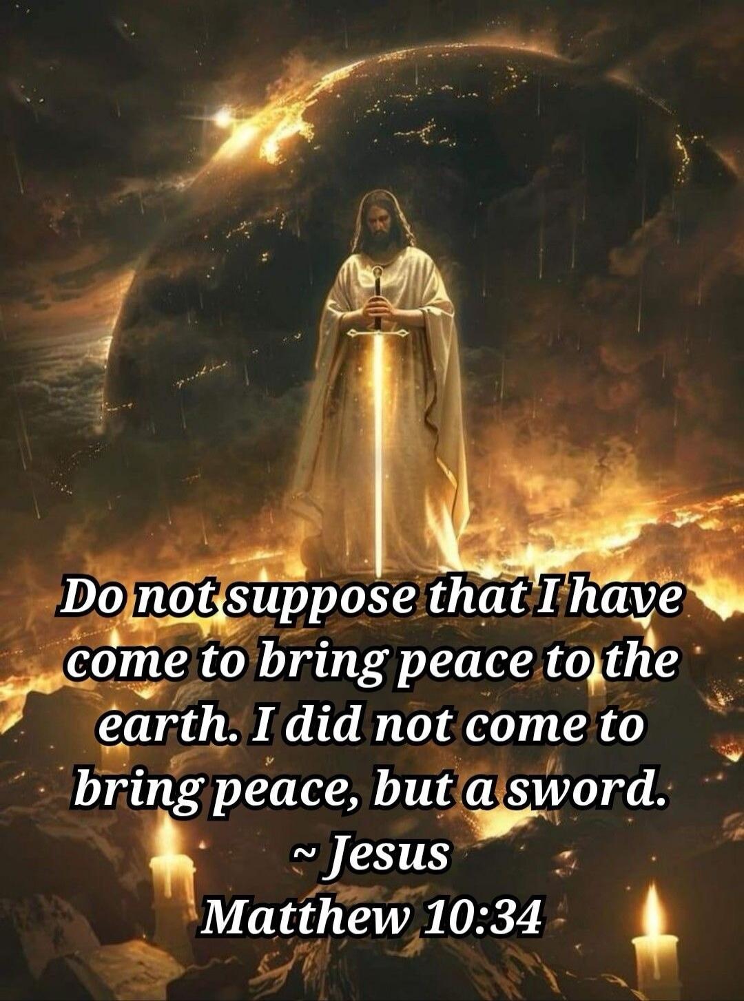 Do not suppose that I have come to bring peace to the earth. I did not come to bring peace, but a sword. ~ Jesus Matthew 10:34