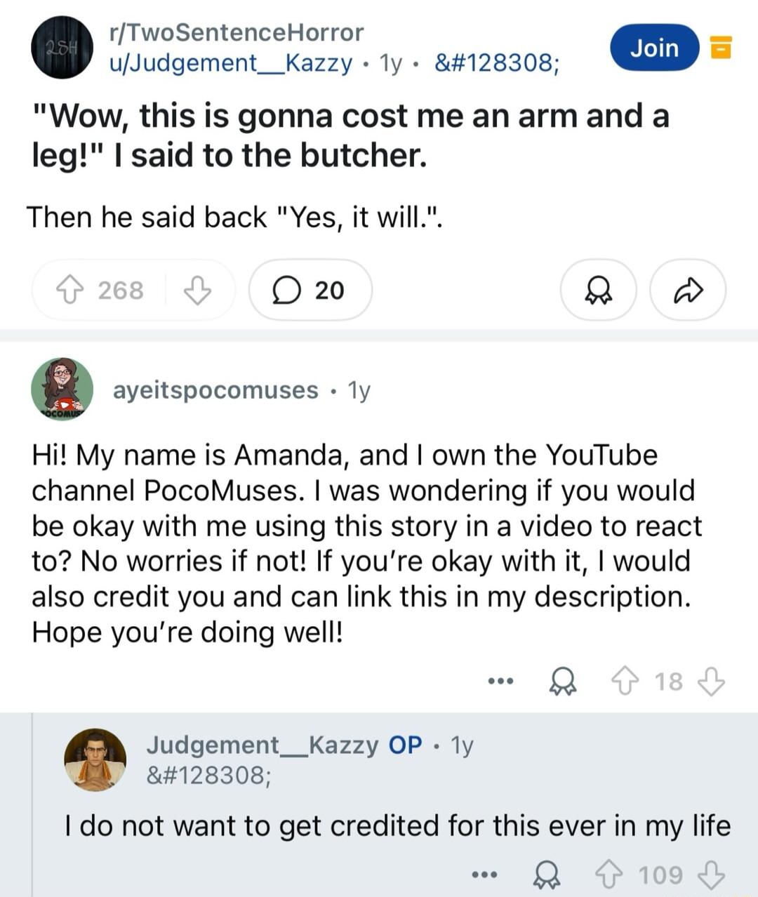 rTwoSentenceHorror uJudgement__Kazzy ly 128308 L Wow this is gonna cost me an arm and a leg I said to the butcher Then he said back Yes it will 020 Q e ayeitspocomuses Ty Hi My name is Amanda and own the YouTube channel PocoMuses was wondering if you would be okay with me using this story in a video to react to No worries if not If youre okay with it would also credit you and can link this in my d