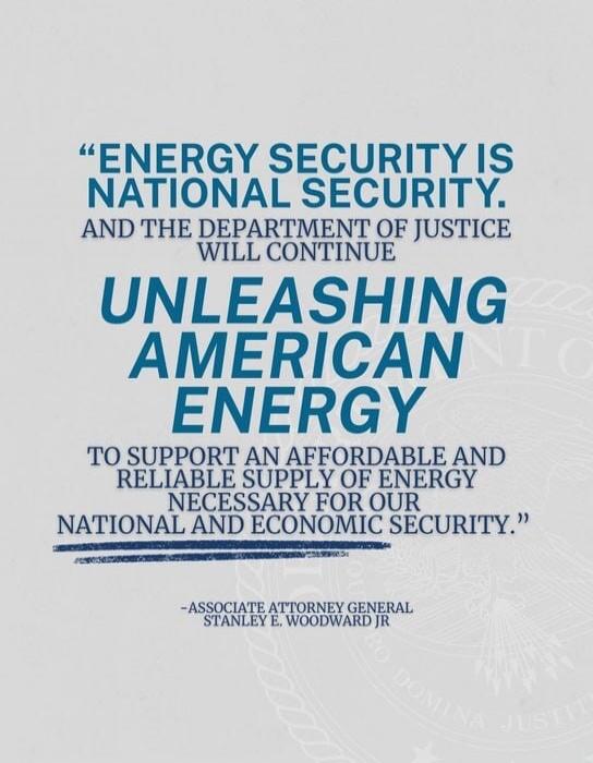 ENERGY SECURITY IS NATIONAL SECURITY. AND THE DEPARTMENT OF JUSTICE WILL CONTINUE UNLEASHING AMERICAN ENERGY TO SUPPORT AN AFFORDABLE AND RELIABLE SUPPLY OF ENERGY NECESSARY FOR OUR NATIONAL AND ECONOMIC SECURITY. -ASSOCIATE ATTORNEY GENERAL STANLEY E. WOODWARD JR
