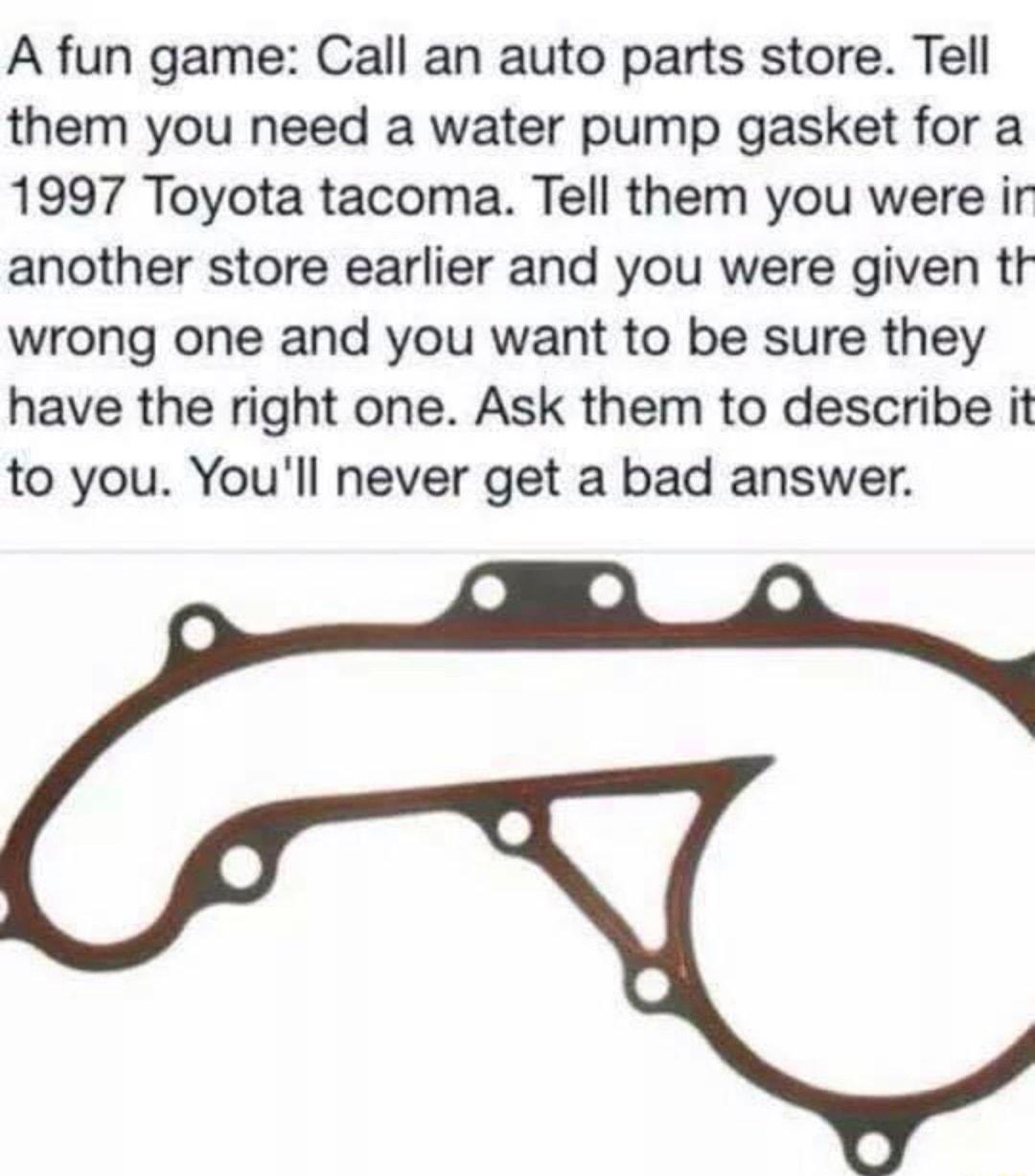 A fun game Call an auto parts store Tell them you need a water pump gasket for a 1997 Toyota tacoma Tell them you were ir another store earlier and you were given tt wrong one and you want to be sure they have the right one Ask them to describe it to you Youll never get a bad answer