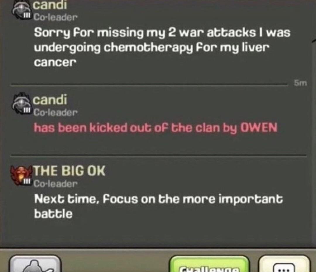 A canai Corleader Sorry For missing my 2 war attacks was undergoing chemotherapy For my liver cancer has been kicked out of the clan by OWEN THE BIG OK Coleader Next time Focus on the more important battle