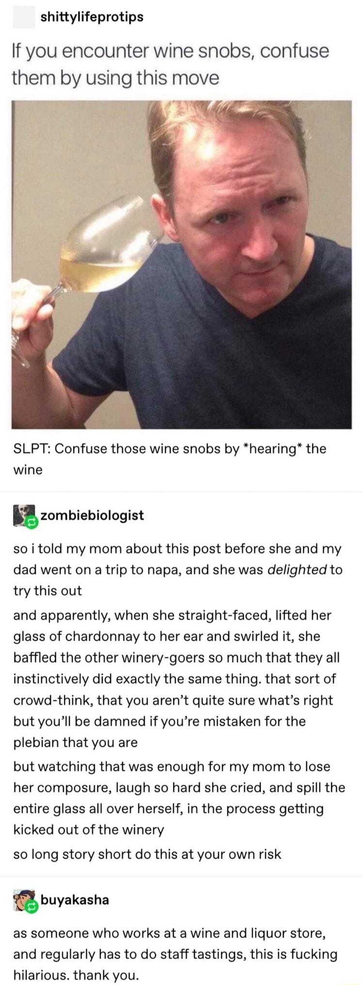 shittylifeprotips If you encounter wine snobs confuse them by using this move SLPT Confuse those wine snobs by hearing the wine zombiebiologist so i told my mom about this post before she and my dad went on a trip to napa and she was delighted to try this out and apparently when she straight faced lifted her glass of chardonnay to her ear and swirled it she baffled the other winery goers so much t