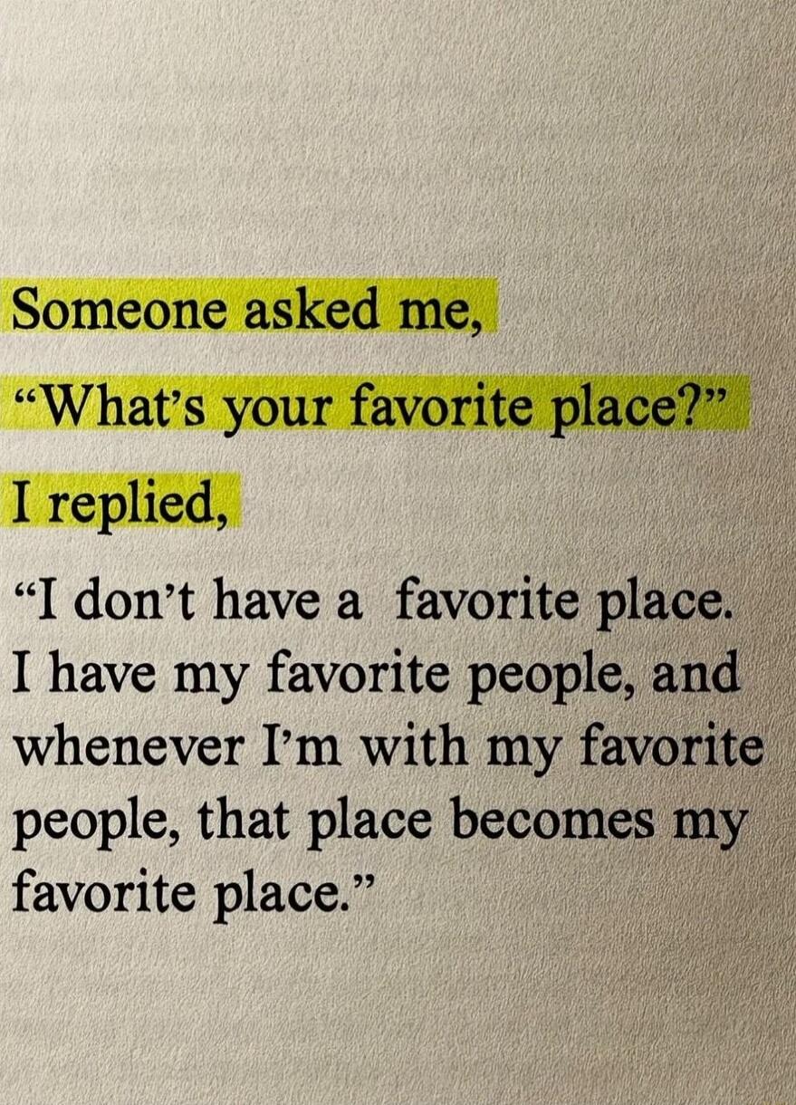 Someone asked me, “What’s your favorite place?” I replied, “I don’t have a favorite place. I have my favorite people, and whenever I’m with my favorite people, that place becomes my favorite place.”