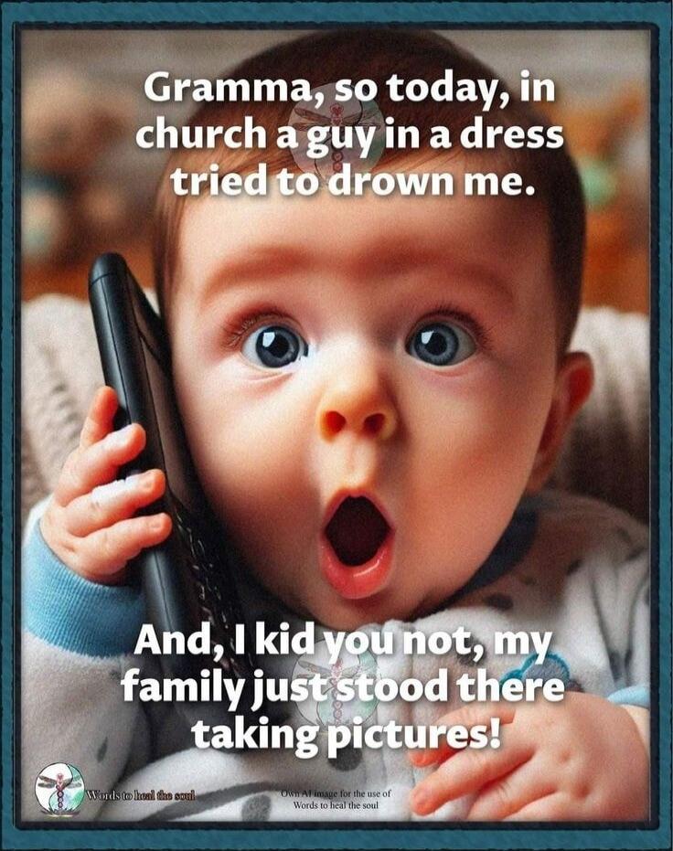 Gramma, so today, in church a guy in a dress tried to drown me. And, I kid you not, my family just stood there taking pictures!