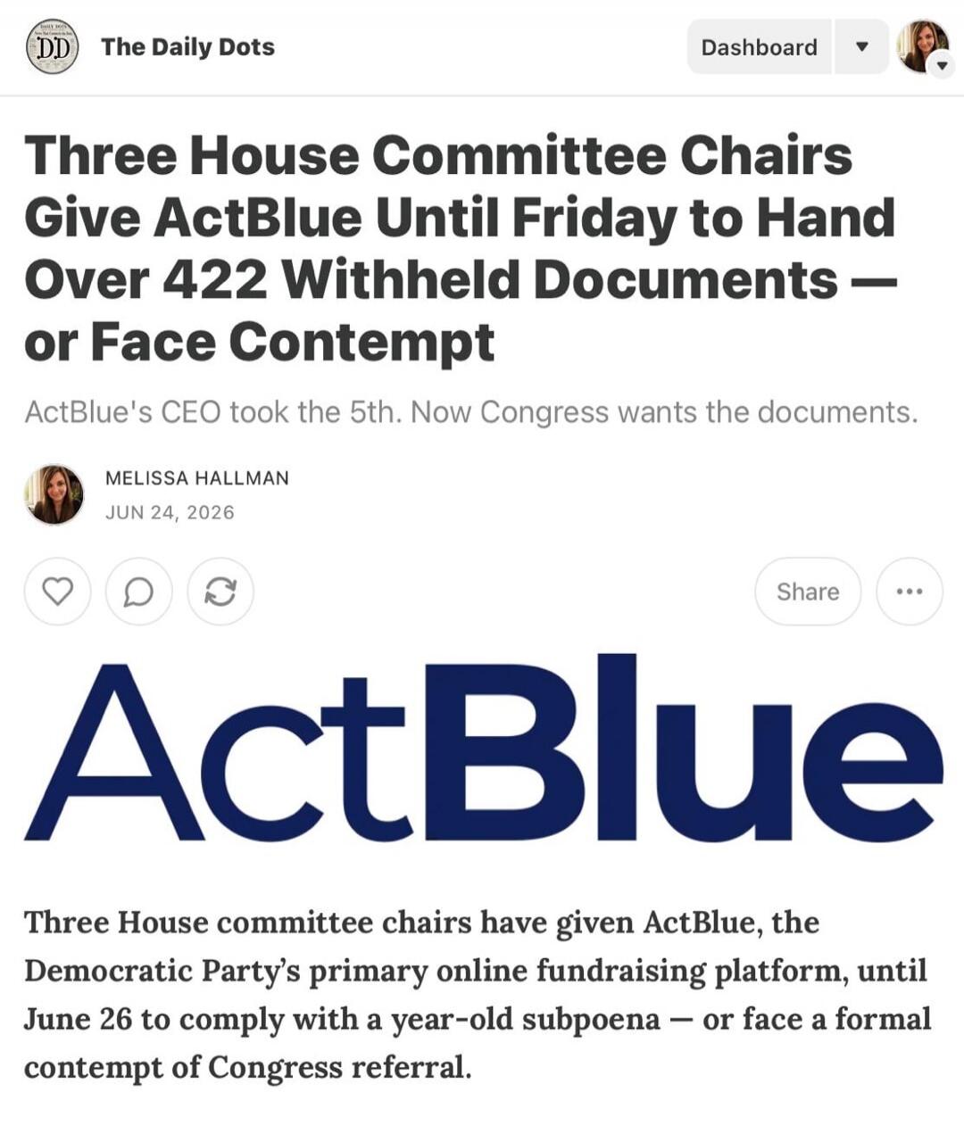 DD The Daily Dots Dashboard Three House Committee Chairs Give ActBlue Until Friday to Hand Over 422 Withheld Documents — or Face Contempt ActBlue's CEO took the 5th. Now Congress wants the documents. MELISSA HALLMAN JUN 24, 2026 Share ActBlue Three House committee chairs have given ActBlue, the Democratic Party's primary online fundraising platform