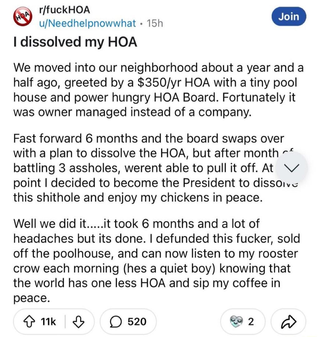 rffuckHOA uNeedhelpnowwhat 15h dissolved my HOA We moved into our neighborhood about a year and a half ago greeted by a 350yr HOA with a tiny pool house and power hungry HOA Board Fortunately it was owner managed instead of a company Fast forward 6 months and the board swaps over with a plan to dissolve the HOA but after month battling 3 assholes werent able to pull it off At point decided to beco