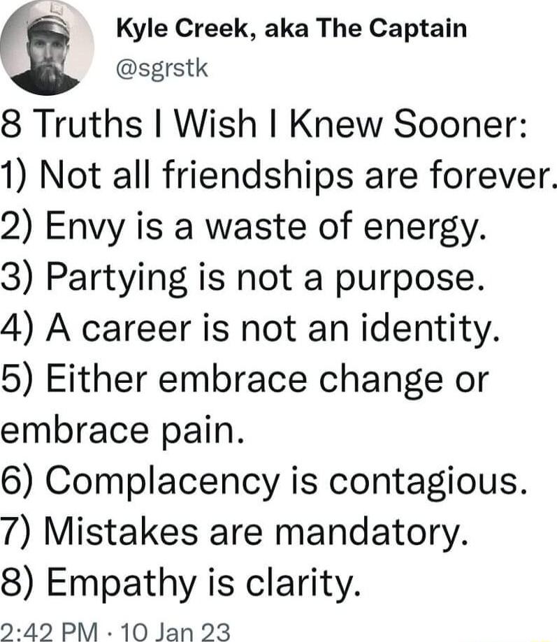 sgrstk Kyle Creek aka The Captain 8 Truths Wish Knew Sooner 1 Not all friendships are forever 2 Envy is a waste of energy 3 Partying is not a purpose 4 A career is not an identity 5 Either embrace change or embrace pain 6 Complacency is contagious 7 Mistakes are mandatory 8 Empathy is clarity 242 PM 10 Jan 23
