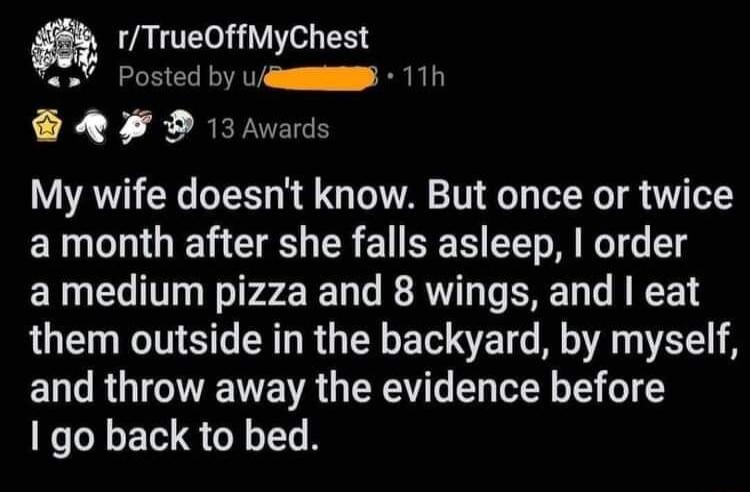 ZANTE VYo B Posted by uum 11h R BEFIEES My wife doesnt know But once or twice a month after she falls asleep order amedium pizza and 8 wings and eat LOE NS RGELEE R R A ENT RGN VR R S T T 61 1 1 go back to bed