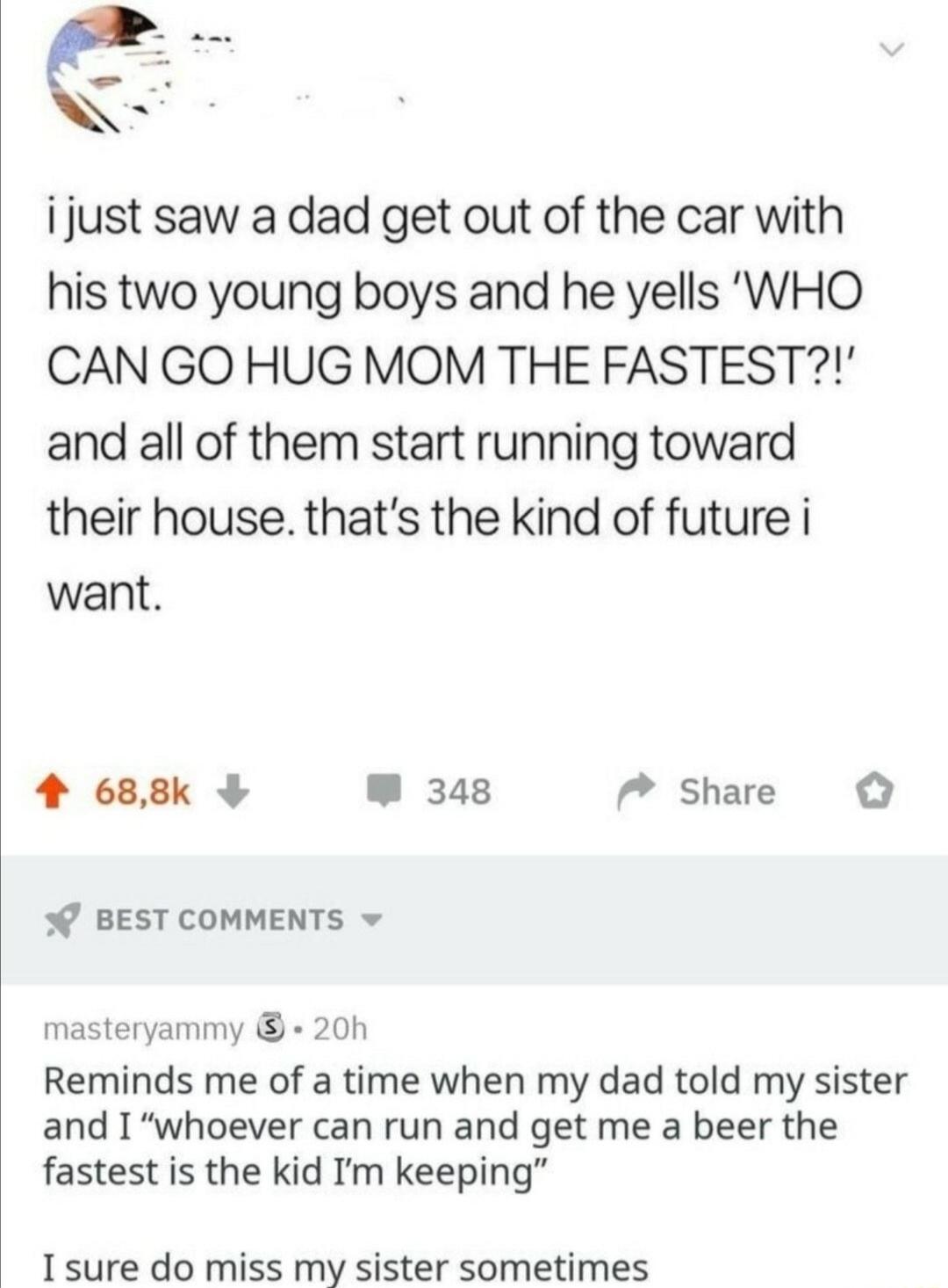 ijust saw a dad get out of the car with his two young boys and he yells WHO CAN GO HUG MOM THE FASTEST and all of them start running toward their house thats the kind of future i want 4 688k W 348 7 Share o 0 BEST COMMENTS masteryammy 20h Reminds me of a time when my dad told my sister and I whoever can run and get me a beer the fastest is the kid Im keeping I sure do miss my sister sometimes