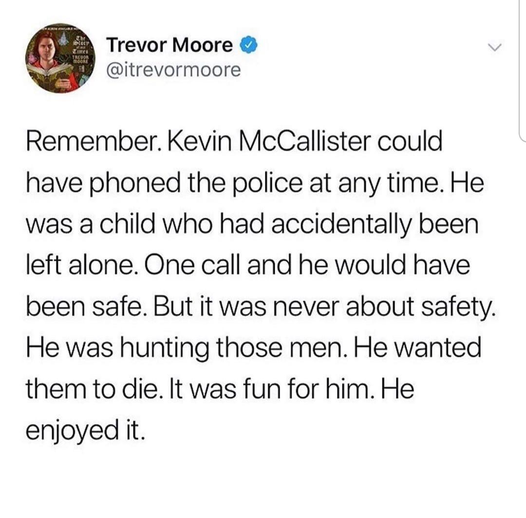 Trevor Moore itrevormoore Remember Kevin McCallister could have phoned the police at any time He was a child who had accidentally been left alone One call and he would have been safe But it was never about safety He was hunting those men He wanted them to die It was fun for him He enjoyed it