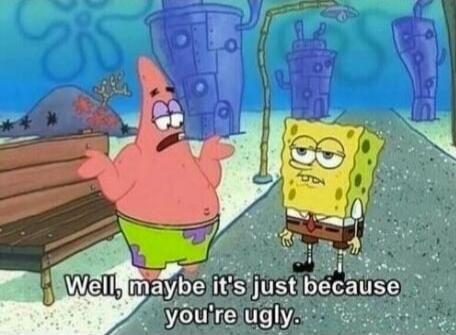 Well, maybe it's just because you're ugly.