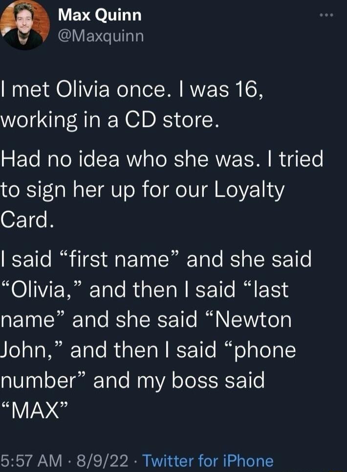 Max Quinn Y EVETT met Olivia once was 16 working in a CD store Had no idea who she was tried to sign her up for our Loyalty Card said first name and she said Olivia and then said last name and she said Newton John and then said phone number and my boss said MAX 557 AM 8922 Twitter for iPhone