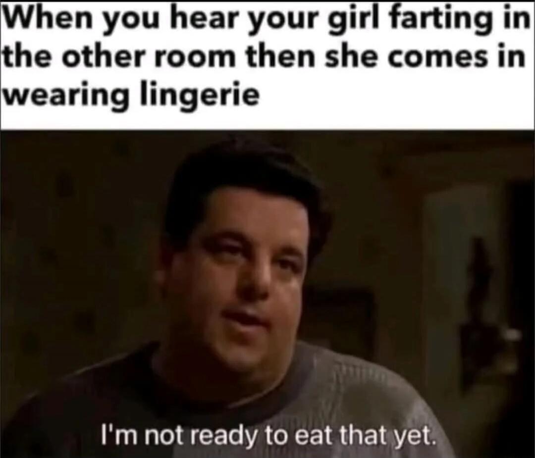 When you hear your girl farting in the other room then she comes in wearing lingerie I'm not ready to eat that yet.