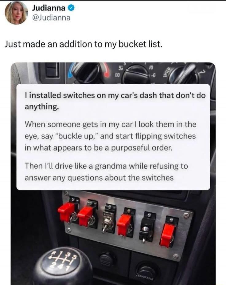 Judianna @Judianna Just made an addition to my bucket list. I installed switches on my car's dash that don't do anything. When someone gets in my car I look them in the eye, say 