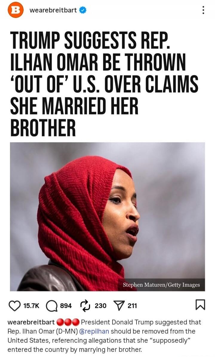 TRUMP SUGGESTS REP. ILHAN OMAR BE THROWN ‘OUT OF’ U.S. OVER CLAIMS SHE MARRIED HER BROTHER

weare Breitbart President Donald Trump suggested that Rep. Ilhan Omar (D-MN) should be removed from the United States, referencing allegations that she 'supposedly' entered the country by marrying her brother.