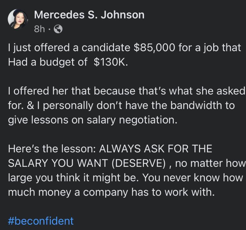 Mercedes S Johnson 8h Q just offered a candidate 85000 for a job that Had a budget of 130K KU CE N E R GEIRERENEER GEIERT I R CT for personally dont have the bandwidth to give lessons on salary negotiation EEICERRGEN I RVARIZNE RS Qo a1 SALARY YOU WANT DESERVE no matter how large you think it might be You never know how T N SRR ool E TR EER AW QWI beconfident