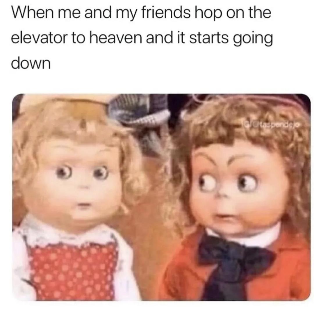 When me and my friends hop on the elevator to heaven and it starts going down