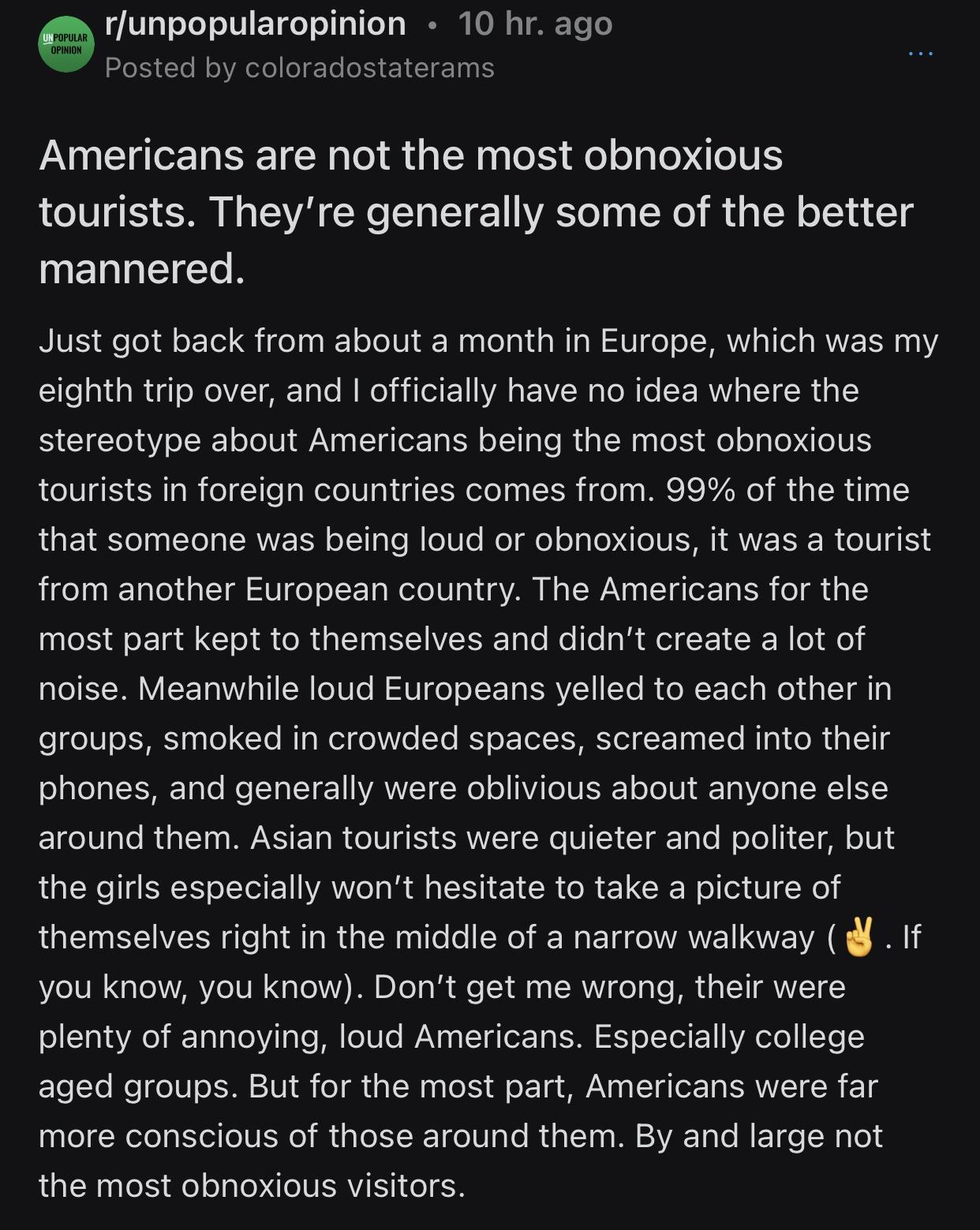 POPULAR rfunpopularopinion 10 hr ago Y posted oAl eF Te EICIE 1111 Americans are not the most obnoxious tourists Theyre generally some of the better mannered RIS efodl o Qi fel s oTo 101 Waalelaid aMIa W U o o J MRWVIaTTel s MW R 10 eighth trip over and officially have no idea where the stereotype about Americans being the most obnoxious tourists in foreign countries comes from 99 of the time LG F