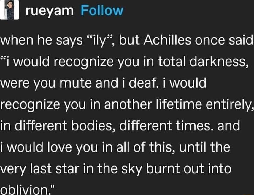 when he says ily but Achilles once said i would recognize you in total darkness were you mute and i deaf i would recognize you in another lifetime entirely in different bodies different times and i would love you in all of this until the very last star in the sky burnt out into oblivion rueyam Follow