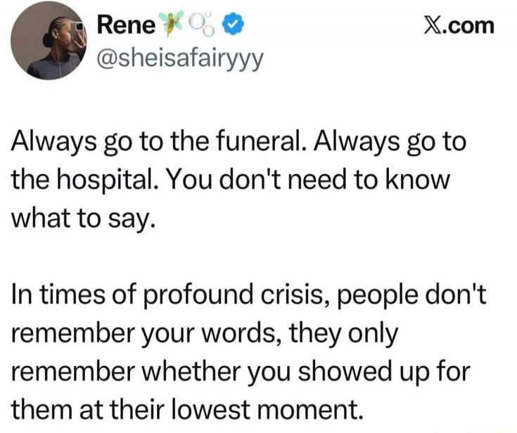 Always go to the funeral. Always go to the hospital. You don't need to know what to say. In times of profound crisis, people don't remember your words, they only remember whether you showed up for them at their lowest moment.