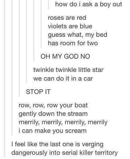 how do i ask a boy out roses are red violets are blue guess what my bed has room for two OH MY GOD NO twinkle twinkle little star we can do it in a car STOP IT row row row your boat gently down the stream merrily merrily merrily merrily i can make you scream feel like the last one is verging dangerously into serial killer territory